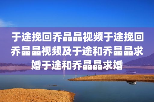 于途挽回乔晶晶视频于途挽回乔晶晶视频及于途和乔晶晶求婚于途和乔晶晶求婚