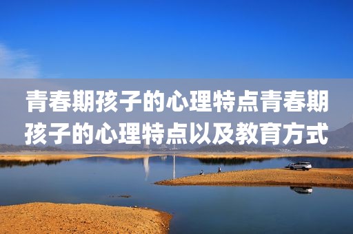 青春期孩子的心理特点青春期孩子的心理特点以及教育方式