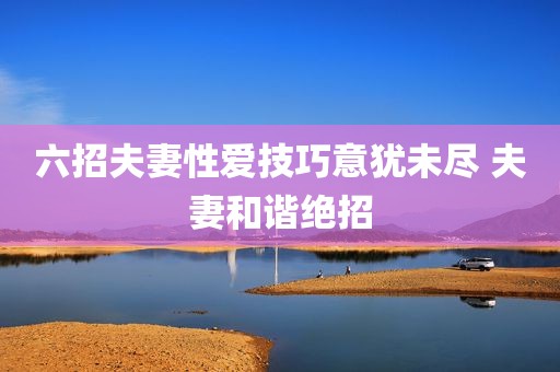 六招夫妻性爱技巧意犹未尽 夫妻和谐绝招