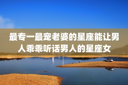 最专一最宠老婆的星座能让男人乖乖听话男人的星座女