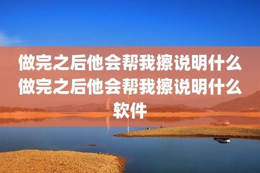 做完之后他会帮我擦说明什么做完之后他会帮我擦说明什么软件