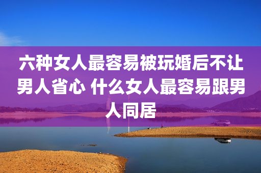 六种女人最容易被玩婚后不让男人省心 什么女人最容易跟男人同居
