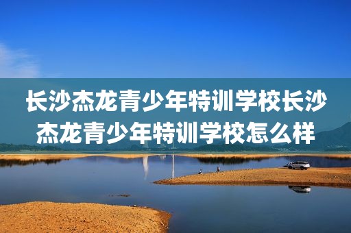 长沙杰龙青少年特训学校长沙杰龙青少年特训学校怎么样