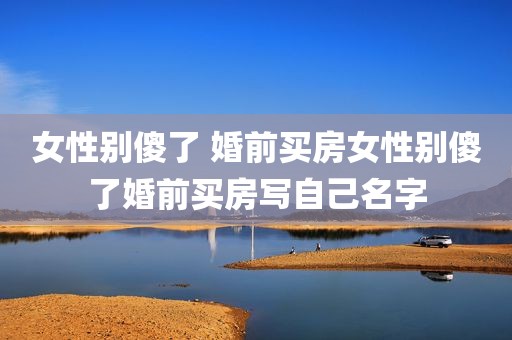 女性别傻了 婚前买房女性别傻了婚前买房写自己名字