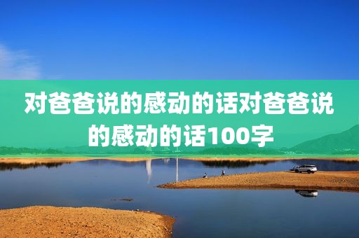 对爸爸说的感动的话对爸爸说的感动的话100字