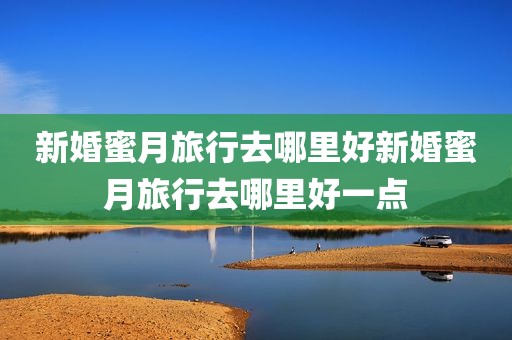 新婚蜜月旅行去哪里好新婚蜜月旅行去哪里好一点