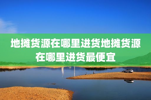 地摊货源在哪里进货地摊货源在哪里进货最便宜