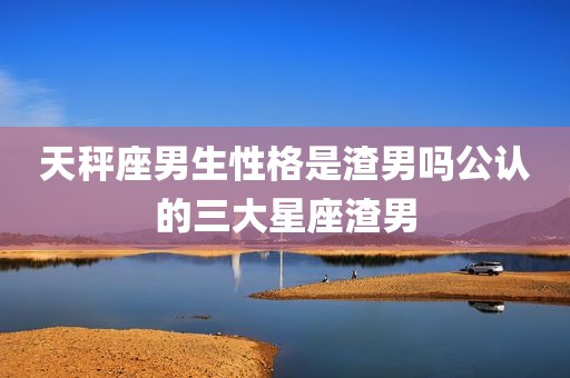 天秤座男生性格是渣男吗公认的三大星座渣男