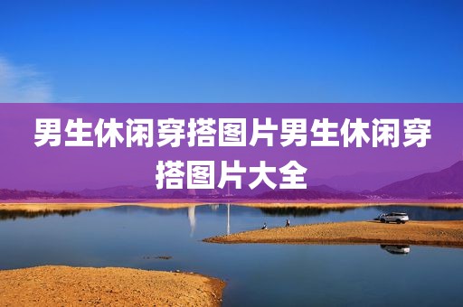 男生休闲穿搭图片男生休闲穿搭图片大全