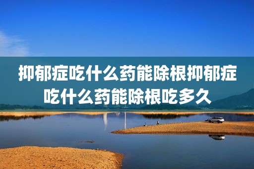 抑郁症吃什么药能除根抑郁症吃什么药能除根吃多久
