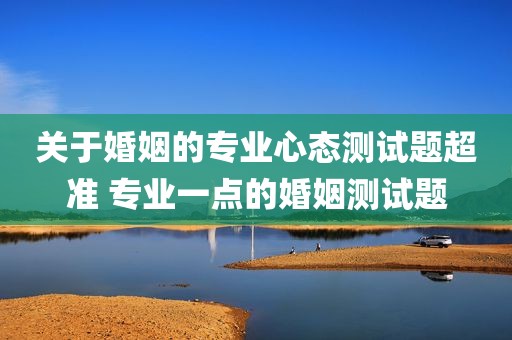 关于婚姻的专业心态测试题超准 专业一点的婚姻测试题