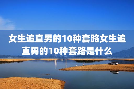 女生追直男的10种套路女生追直男的10种套路是什么