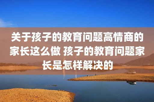 关于孩子的教育问题高情商的家长这么做 孩子的教育问题家长是怎样解决的