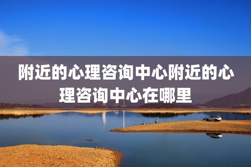附近的心理咨询中心附近的心理咨询中心在哪里