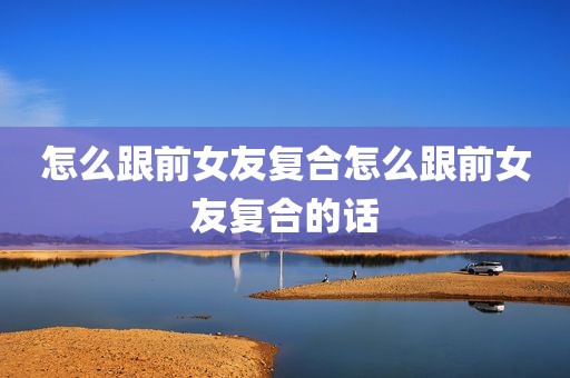 怎么跟前女友复合怎么跟前女友复合的话