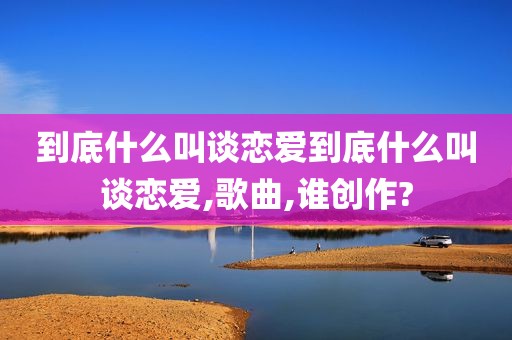 到底什么叫谈恋爱到底什么叫谈恋爱,歌曲,谁创作?
