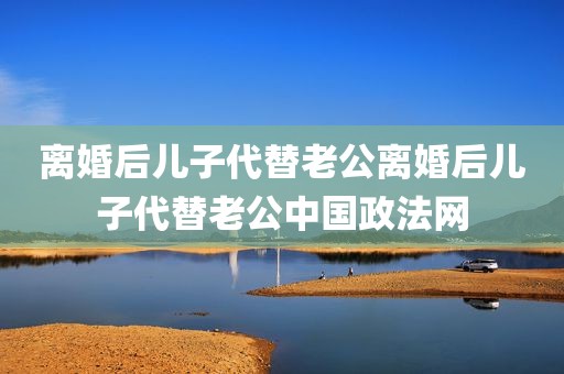 离婚后儿子代替老公离婚后儿子代替老公中国政法网