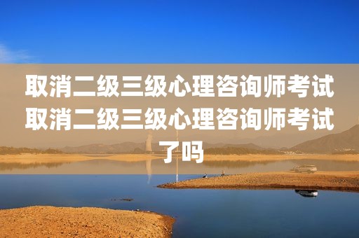 取消二级三级心理咨询师考试取消二级三级心理咨询师考试了吗