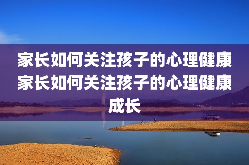 家长如何关注孩子的心理健康家长如何关注孩子的心理健康成长