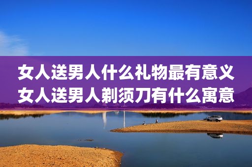 女人送男人什么礼物最有意义女人送男人剃须刀有什么寓意