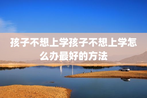 孩子不想上学孩子不想上学怎么办最好的方法