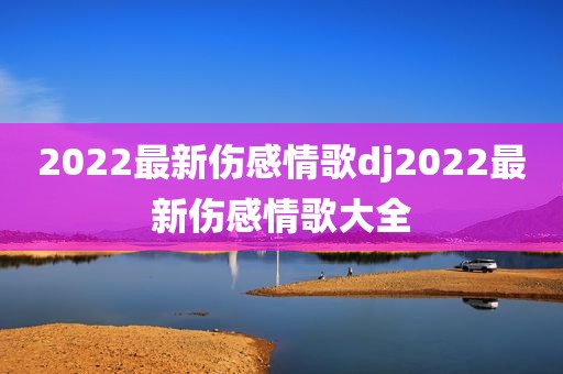 2022最新伤感情歌dj2022最新伤感情歌大全