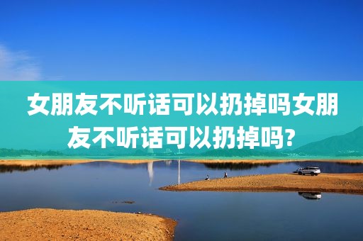女朋友不听话可以扔掉吗女朋友不听话可以扔掉吗?