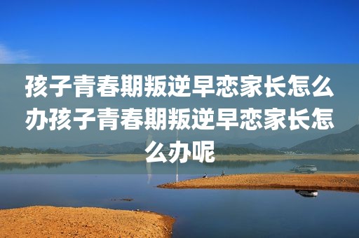 孩子青春期叛逆早恋家长怎么办孩子青春期叛逆早恋家长怎么办呢