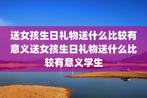 送女孩生日礼物送什么比较有意义送女孩生日礼物送什么比较有意义学生