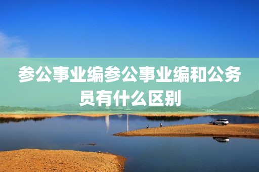 参公事业编参公事业编和公务员有什么区别