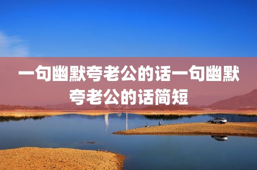 一句幽默夸老公的话一句幽默夸老公的话简短
