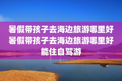 暑假带孩子去海边旅游哪里好暑假带孩子去海边旅游哪里好能住自驾游