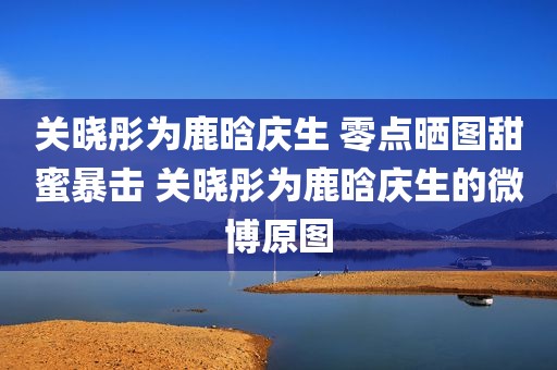 关晓彤为鹿晗庆生 零点晒图甜蜜暴击 关晓彤为鹿晗庆生的微博原图