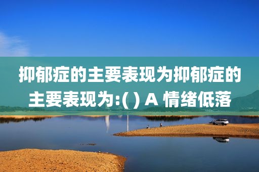 抑郁症的主要表现为抑郁症的主要表现为:( ) A 情绪低落