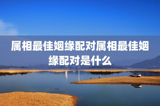 属相最佳姻缘配对属相最佳姻缘配对是什么