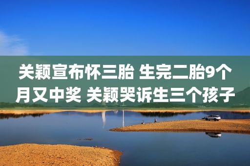 关颖宣布怀三胎 生完二胎9个月又中奖 关颖哭诉生三个孩子