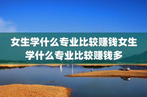 女生学什么专业比较赚钱女生学什么专业比较赚钱多