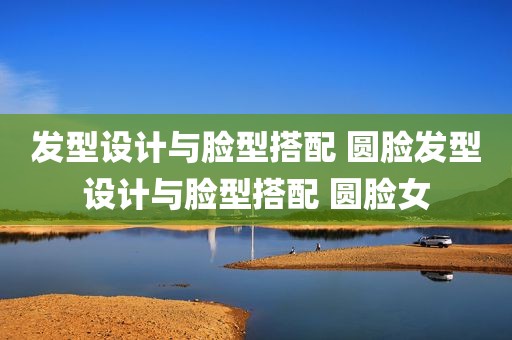 发型设计与脸型搭配 圆脸发型设计与脸型搭配 圆脸女