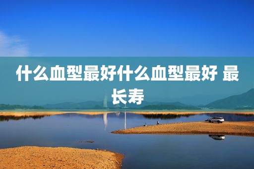 什么血型最好什么血型最好 最长寿