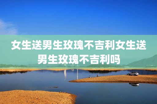 女生送男生玫瑰不吉利女生送男生玫瑰不吉利吗