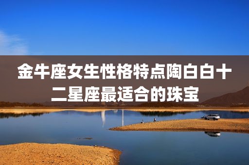 金牛座女生性格特点陶白白十二星座最适合的珠宝