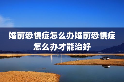 婚前恐惧症怎么办婚前恐惧症怎么办才能治好
