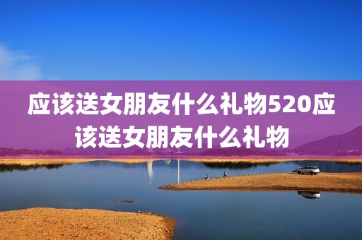 应该送女朋友什么礼物520应该送女朋友什么礼物