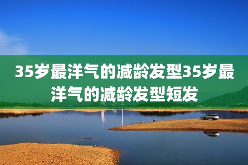 35岁最洋气的减龄发型35岁最洋气的减龄发型短发