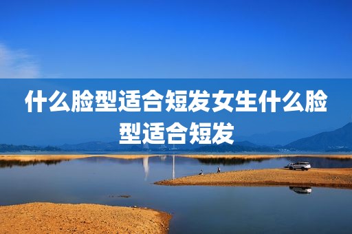 什么脸型适合短发女生什么脸型适合短发