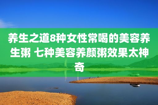 养生之道8种女性常喝的美容养生粥 七种美容养颜粥效果太神奇