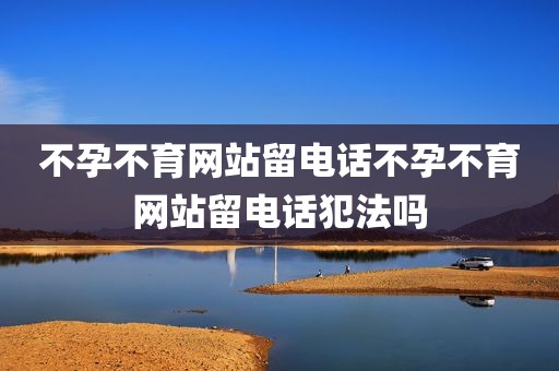 不孕不育网站留电话不孕不育网站留电话犯法吗