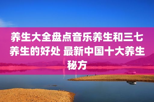 养生大全盘点音乐养生和三七养生的好处 最新中国十大养生秘方
