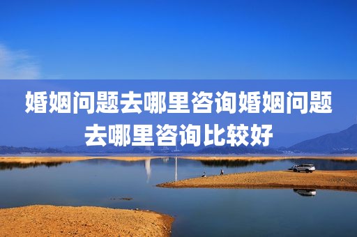 婚姻问题去哪里咨询婚姻问题去哪里咨询比较好