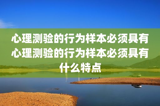 心理测验的行为样本必须具有心理测验的行为样本必须具有什么特点